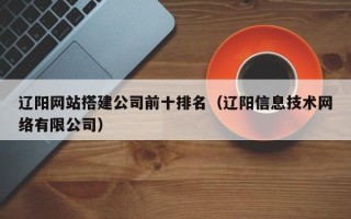 东平辽阳网站搭建公司前十排名（辽阳信息技术网络有限公司）