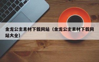 东平金龙公主素材下载网站（金龙公主素材下载网站大全）