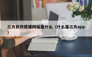 东平三方软件搭建网站是什么（什么是三方app）