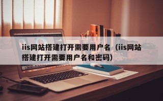 东平iis网站搭建打开需要用户名（iis网站搭建打开需要用户名和密码）