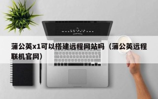 东平蒲公英x1可以搭建远程网站吗（蒲公英远程联机官网）
